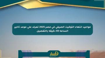 مواعيد انتهاء التوقيت الصيفي في مصر 2025 تعرف على موعد تأخير الساعة 60 دقيقة بالتفصيل